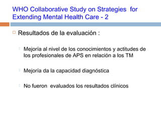 WHO Collaborative Study on Strategies for
Extending Mental Health Care - 2
 Resultados de la evaluación :
 Mejoría al nivel de los conocimientos y actitudes de
los profesionales de APS en relación a los TM
 Mejoría da la capacidad diagnóstica
 No fueron evaluados los resultados clínicos
 