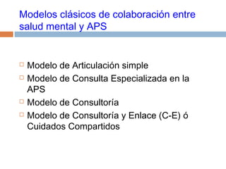 Modelos clásicos de colaboración entre
salud mental y APS
 Modelo de Articulación simple
 Modelo de Consulta Especializada en la
APS
 Modelo de Consultoría
 Modelo de Consultoría y Enlace (C-E) ó
Cuidados Compartidos
 
