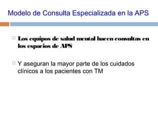 Modelo de Consulta Especializada en la APS
 Los equipos de salud mental hacen consultas en
los espacios de APS
 Y aseguran la mayor parte de los cuidados
clínicos a los pacientes con TM
 