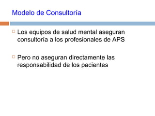 Modelo de Consultoría
 Los equipos de salud mental aseguran
consultoría a los profesionales de APS
 Pero no aseguran directamente las
responsabilidad de los pacientes
 