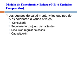 Modelo de Consultoría y Enlace (C-E) ó Cuidados
Compartidos)
 Los equipos de salud mental y los equipos de
APS colaboran a varios niveles:
 Consultoría
 Seguimiento conjunto de pacientes
 Discusión regular de casos
 Capacitación
 