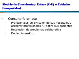 Modelo de Consultoría y Enlace (C-E) ó Cuidados
Compartidos)
 Consultoría-enlace
 Profesionales de SM salen de sus hospitales a
asesorar profesionales AP sobre sus pacientes
 Resolución de problemas colaborativa
 Doble dimensión.
 