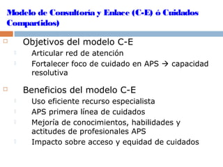 Modelo de Consultoría y Enlace (C-E) ó Cuidados
Compartidos)
 Objetivos del modelo C-E
 Articular red de atención
 Fortalecer foco de cuidado en APS  capacidad
resolutiva
 Beneficios del modelo C-E
 Uso eficiente recurso especialista
 APS primera línea de cuidados
 Mejoría de conocimientos, habilidades y
actitudes de profesionales APS
 Impacto sobre acceso y equidad de cuidados
 