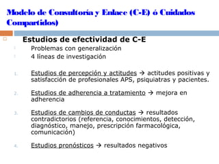 Modelo de Consultoría y Enlace (C-E) ó Cuidados
Compartidos)
 Estudios de efectividad de C-E
 Problemas con generalización
 4 líneas de investigación
1. Estudios de percepción y actitudes  actitudes positivas y
satisfacción de profesionales APS, psiquiatras y pacientes.
2. Estudios de adherencia a tratamiento  mejora en
adherencia
3. Estudios de cambios de conductas  resultados
contradictorios (referencia, conocimientos, detección,
diagnóstico, manejo, prescripción farmacológica,
comunicación)
4. Estudios pronósticos  resultados negativos
 