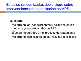 Estudios randomizados doble ciego sobre
Intervenciones de capacitación en APS
Muestran:
 Mejoría en los conocimientos y actitudes en los
médicos y/o profesionales de APS
 Efectos moderados en el proceso de tratamiento
 Mejoría no significativa en los resultados clínicos
 