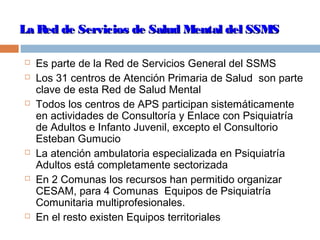 La Red de Servicios de Salud Mental del SSMSLa Red de Servicios de Salud Mental del SSMS
 Es parte de la Red de Servicios General del SSMS
 Los 31 centros de Atención Primaria de Salud son parte
clave de esta Red de Salud Mental
 Todos los centros de APS participan sistemáticamente
en actividades de Consultoría y Enlace con Psiquiatría
de Adultos e Infanto Juvenil, excepto el Consultorio
Esteban Gumucio
 La atención ambulatoria especializada en Psiquiatría
Adultos está completamente sectorizada
 En 2 Comunas los recursos han permitido organizar
CESAM, para 4 Comunas Equipos de Psiquiatría
Comunitaria multiprofesionales.
 En el resto existen Equipos territoriales
 