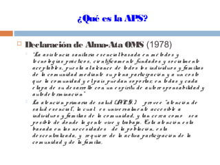¿Qué es la APS?
 Declaración de Alma-Ata OMS (1978)
 “La asiste ncia sanitaria e se ncialbasada e n m é to do s y
te cno lo g ías práctico s, cie ntíficam e nte fundado s y so cialm e nte
ace ptable s, pue sta alalcance de to do s lo s individuo s y fam ilias
de la co m unidad m e diante su ple na participació n y a un co sto
q ue la co m unidad y e lpaís pue dan so po rtar, e n to das y cada
e tapa de su de sarro llo co n un e spíritu de auto re spo nsabilidad y
auto de te rm inació n”
 La ate nció n prim aria de salud (A. P. S. ) pro ve e “ate nció n de
salud e se ncial”, la cual e s unive rsalm e nte acce sible a
individuo s y fam ilias de la co m unidad, y tan ce rca co m o se a
po sible de do nde la g e nte vive y trabaja. Esta ate nció n e sta
basada e n las ne ce sidade s de la po blació n, e sta
de sce ntraliz ada, y re q uie re de la activa participació n de la
co m unidad y de la fam ilia.
 