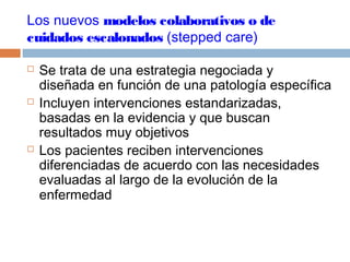 Los nuevos modelos colaborativos o de
cuidados escalonados (stepped care)
 Se trata de una estrategia negociada y
diseñada en función de una patología específica
 Incluyen intervenciones estandarizadas,
basadas en la evidencia y que buscan
resultados muy objetivos
 Los pacientes reciben intervenciones
diferenciadas de acuerdo con las necesidades
evaluadas al largo de la evolución de la
enfermedad
 
