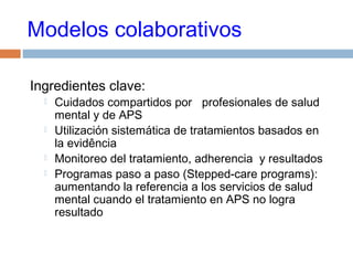 Modelos colaborativos
Ingredientes clave:
 Cuidados compartidos por profesionales de salud
mental y de APS
 Utilización sistemática de tratamientos basados en
la evidência
 Monitoreo del tratamiento, adherencia y resultados
 Programas paso a paso (Stepped-care programs):
aumentando la referencia a los servicios de salud
mental cuando el tratamiento en APS no logra
resultado
 