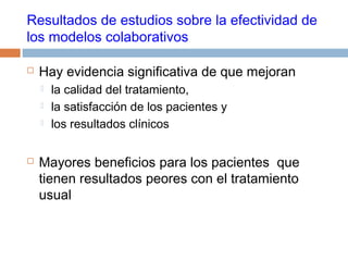 Resultados de estudios sobre la efectividad de
los modelos colaborativos
 Hay evidencia significativa de que mejoran
 la calidad del tratamiento,
 la satisfacción de los pacientes y
 los resultados clínicos
 Mayores beneficios para los pacientes que
tienen resultados peores con el tratamiento
usual
 