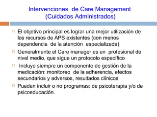 Intervenciones de Care Management
(Cuidados Administrados)
 El objetivo principal es lograr una mejor utilización de
los recursos de APS existentes (con menos
dependencia de la atención especializada)
 Generalmente el Care manager es un profesional de
nivel medio, que sigue un protocolo específico
 Incluye siempre un componente de gestión de la
medicación: monitoreo de la adherencia, efectos
secundarios y adversos, resultados clínicos
 Pueden incluir o no programas: de psicoterapia y/o de
psicoeducación.
 