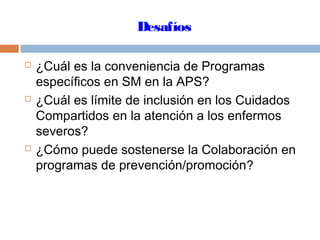 Desafíos
 ¿Cuál es la conveniencia de Programas
específicos en SM en la APS?
 ¿Cuál es límite de inclusión en los Cuidados
Compartidos en la atención a los enfermos
severos?
 ¿Cómo puede sostenerse la Colaboración en
programas de prevención/promoción?
 