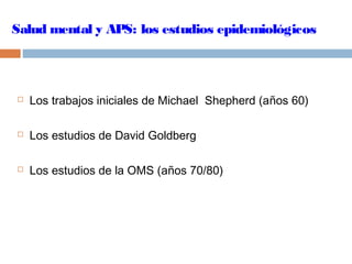 Salud mental y APS: los estudios epidemiológicos
 Los trabajos iniciales de Michael Shepherd (años 60)
 Los estudios de David Goldberg
 Los estudios de la OMS (años 70/80)
 