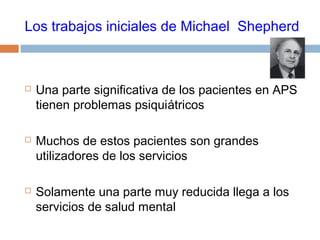 Los trabajos iniciales de Michael Shepherd
 Una parte significativa de los pacientes en APS
tienen problemas psiquiátricos
 Muchos de estos pacientes son grandes
utilizadores de los servicios
 Solamente una parte muy reducida llega a los
servicios de salud mental
 