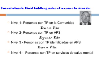 Los estudios de David Goldberg sobre el acceso a la atención
 Nivel 1- Personas con TP en la Comunidad
Prim e ro Filtro
 Nivel 2- Personas con TP en APS
Se g undo Filtro
 Nivel 3 - Personas con TP identificadas en APS
Te rce ro Filtro
 Nivel 4 - Personas con TP en servicios de salud mental
 