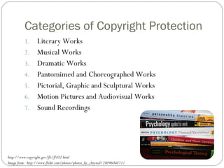 Categories of Copyright Protection Literary Works Musical Works Dramatic Works Pantomimed and Choreographed Works Pictorial, Graphic and Sculptural Works Motion Pictures and Audiovisual Works Sound Recordings http://www.copyright.gov/fls/fl102.html Image from:  http://www.flickr.com/photos/photos_by_chrystal/2809604871/ 