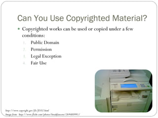 Can You Use Copyrighted Material? Copyrighted works can be used or copied under a few conditions: Public Domain Permission Legal Exception Fair Use http://www.copyright.gov/fls/fl102.html Image from:  http://www.flickr.com/photos/breakfastcore/269400995/ 