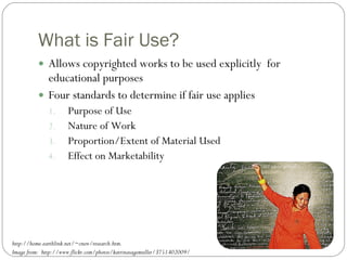 What is Fair Use? Allows copyrighted works to be used explicitly  for educational purposes Four standards to determine if fair use applies Purpose of Use Nature of Work Proportion/Extent of Material Used Effect on Marketability http://home.earthlink.net/~cnew/research.htm. Image from:  http://www.flickr.com/photos/katrinasagemuller/3751402009/ 