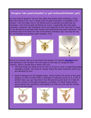 Recognize fake jewelry(smykker) or gold necklaces(Halskæder guld)

Are you fond of jewelry? Do you like sleek and stylish gold necklaces, if yes
then this article is for you? A large array of gold necklaces is available in the
market. I am the elder one in my family and my parents are planning my
marriage. I am fond of gold necklaces so much. I especially like long gold
necklaces. However, the necklaces which are attached to the neck are in trend.
So we decided to purchase both trendy and traditional look gold necklaces. The
purchase was to be done for rest of the family members too, not only for me.
So, we decided to purchase gold necklace, first.




One of my friends told us to purchase the jewelry (In Danish smykker)with
care because it can be fake. He even gave us the tips to recognize fake
 jewelry, which I would like to share with you.
   • The first thing you need to do for this is, to buy or owe a magnifying glass
      (jeweler’s loupe). You have to closely check the gold necklaces which you
      are deciding to own.

   •   Karat markings are the biggest signs, which signify the purity of the gold
       jewelry. If 18k is written then it indicates 75 percent purity in it, if 14k is
       written then you can rely that it has 59 percent purity and 10 k tells 42
       purity is there in the gold necklaces or jewelry. To check these marks
       surrounding area should be well lighted, so that you can see the marks,
       which are too small.
 