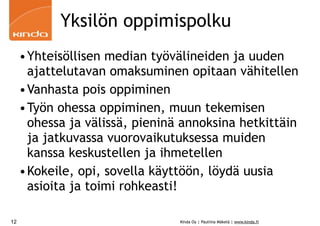 Yksilön oppimispolku
     •Yhteisöllisen median työvälineiden ja uuden
      ajattelutavan omaksuminen opitaan vähitellen
     •Vanhasta pois oppiminen
     •Työn ohessa oppiminen, muun tekemisen
      ohessa ja välissä, pieninä annoksina hetkittäin
      ja jatkuvassa vuorovaikutuksessa muiden
      kanssa keskustellen ja ihmetellen
     •Kokeile, opi, sovella käyttöön, löydä uusia
      asioita ja toimi rohkeasti!

12                              Kinda Oy | Pauliina Mäkelä | www.kinda.fi
 