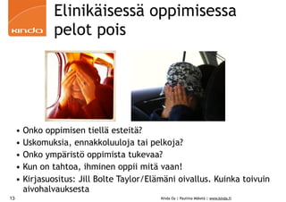 Elinikäisessä oppimisessa
               pelot pois




     • Onko oppimisen tiellä esteitä?
     • Uskomuksia, ennakkoluuloja tai pelkoja?
     • Onko ympäristö oppimista tukevaa?
     • Kun on tahtoa, ihminen oppii mitä vaan!
     • Kirjasuositus: Jill Bolte Taylor/Elämäni oivallus. Kuinka toivuin
       aivohalvauksesta
13                                         Kinda Oy | Pauliina Mäkelä | www.kinda.fi
 