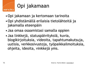 Opi jakamaan
     •Opi jakamaan ja kertomaan tarinoita
     •Opi yhdistämällä erilaisia tietolähteitä ja
      jakamalla eteenpäin
     •Jaa omaa osaamistasi samalla oppien
     •Jaa linkkejä, statuspäivityksiä, kuvia,
      blogikirjoituksia, videoita, tapahtumakutsuja,
      uutisia, verkkosivustoja, työpaikkailmoituksia,
      ohjeita, ideoita, vinkkejä yms.


15                              Kinda Oy | Pauliina Mäkelä | www.kinda.fi
 