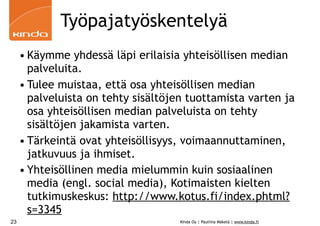 Työpajatyöskentelyä
     • Käymme yhdessä läpi erilaisia yhteisöllisen median
       palveluita.
     • Tulee muistaa, että osa yhteisöllisen median
       palveluista on tehty sisältöjen tuottamista varten ja
       osa yhteisöllisen median palveluista on tehty
       sisältöjen jakamista varten.
     • Tärkeintä ovat yhteisöllisyys, voimaannuttaminen,
       jatkuvuus ja ihmiset.
     • Yhteisöllinen media mielummin kuin sosiaalinen
       media (engl. social media), Kotimaisten kielten
       tutkimuskeskus: http://www.kotus.fi/index.phtml?
       s=3345
23                                   Kinda Oy | Pauliina Mäkelä | www.kinda.fi
 