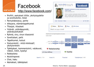 Facebook
                http://www.facebook.com/
 • Profiili, asetukset tilille, yksityisyydelle
   ja sovelluksille, listat
 • Parisuhdestatus, perhe
 • Aikajana, elämäntapahtumat
 • Tilaajat, tilaukset
 • Ystävät, ystäväpyynnöt,
   ystäväsuositukset
 • Ryhmä, sivu, sivun tilastointi
 • Sovellukset, pelit
 • Tapahtumat, kutsut
 • Statusviestit - mitä mielessä?,
   yksityisviestit
 • Tykkäykset, kommentointi, valokuvat,
   videot, linkit, kyselyt
 • Paikkatieto
 • Muistiinpanot
 • Chat, haku
 • Mainokset, tökkäykset
25                                                Kinda Oy | Pauliina Mäkelä | www.kinda.fi
 