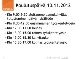 Koulutuspäivä 10.11.2012
    •Klo 9.00-9.30 aloitamme aamukahvilla,
     tutustuminen päivän sisältöön
    •Klo 9.30-12.00 ensimmäinen työskentelyosio
    •Klo 12.00-13.00 lounas
    •Klo 13.00-15.00 toinen työskentelyosio
    •Klo 15.00-15.30 kahvitauko
    •Klo 15.30-17.00 kolmas työskentelyosio



3                             Kinda Oy | Pauliina Mäkelä | www.kinda.fi
 