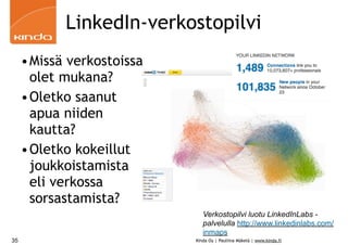 LinkedIn-verkostopilvi
     •Missä verkostoissa
      olet mukana?
     •Oletko saanut
      apua niiden
      kautta?
     •Oletko kokeillut
      joukkoistamista
      eli verkossa
      sorsastamista?
                              Verkostopilvi luotu LinkedInLabs -
                              palvelulla http://www.linkedinlabs.com/
                              inmaps
35                         Kinda Oy | Pauliina Mäkelä | www.kinda.fi
 