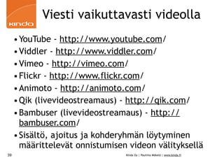 Viesti vaikuttavasti videolla
     • YouTube - http://www.youtube.com/
     • Viddler - http://www.viddler.com/
     • Vimeo - http://vimeo.com/
     • Flickr - http://www.flickr.com/
     • Animoto - http://animoto.com/
     • Qik (livevideostreamaus) - http://qik.com/
     • Bambuser (livevideostreamaus) - http://
       bambuser.com/
     • Sisältö, ajoitus ja kohderyhmän löytyminen
       määrittelevät onnistumisen videon välityksellä
39                               Kinda Oy | Pauliina Mäkelä | www.kinda.fi
 