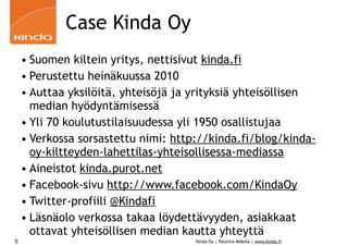 Case Kinda Oy
    • Suomen kiltein yritys, nettisivut kinda.fi
    • Perustettu heinäkuussa 2010
    • Auttaa yksilöitä, yhteisöjä ja yrityksiä yhteisöllisen
      median hyödyntämisessä
    • Yli 70 koulutustilaisuudessa yli 1950 osallistujaa
    • Verkossa sorsastettu nimi: http://kinda.fi/blog/kinda-
      oy-kiltteyden-lahettilas-yhteisollisessa-mediassa
    • Aineistot kinda.purot.net
    • Facebook-sivu http://www.facebook.com/KindaOy
    • Twitter-profiili @Kindafi
    • Läsnäolo verkossa takaa löydettävyyden, asiakkaat
      ottavat yhteisöllisen median kautta yhteyttä
5                                    Kinda Oy | Pauliina Mäkelä | www.kinda.fi
 
