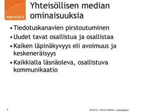 Yhteisöllisen median
           ominaisuuksia
    •Tiedotuskanavien pirstoutuminen
    •Uudet tavat osallistua ja osallistaa
    •Kaiken läpinäkyvyys eli avoimuus ja
     keskeneräisyys
    •Kaikkialla läsnäoleva, osallistuva
     kommunikaatio




7                              Kinda Oy | Pauliina Mäkelä | www.kinda.fi
 