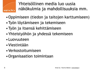 Yhteisöllinen media luo uusia
          näkökulmia ja mahdollisuuksia mm.
    •Oppimiseen (tiedon ja taitojen karttumiseen)
    •Työn löytämiseen ja tekemiseen
    •Työn ja itsensä kehittämiseen
    •Yhteistyöhön ja yhdessä tekemiseen
    •Luovuuteen
    •Viestintään
    •Verkostoitumiseen
    •Organisaation toimintaan

8                             Kinda Oy | Pauliina Mäkelä | www.kinda.fi
 