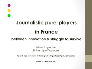 Journalistic pure-players
                           in France
between innovation & struggle to survive

                          Nikos Smyrnaios,
                        University of Toulouse

   “Towards Neo-Journalism? Redefining, Extending or Reconfiguring a Profession”


                           Brussels, 3 & 4 October 2012
 