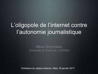 L’oligopole de l’internet contre
l’autonomie journalistique
Nikos Smyrnaios,
Université de Toulouse / LERASS
Entretiens du webjournalisme, Metz, 30 janvier 2017
 