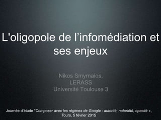 L'oligopole de l’infomédiation et
ses enjeux
Nikos Smyrnaios,
LERASS
Université Toulouse 3
Journée d’étude "Composer avec les régimes de Google : autorité, notoriété, opacité »,
Tours, 5 février 2015
 