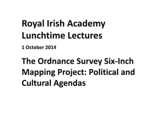 Royal Irish Academy
Lunchtime Lectures
1 October 2014
The Ordnance Survey Six-Inch
Mapping Project: Political and
Cultural Agendas
 