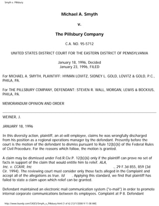 Smyth v. Pillsbury
Michael A. Smyth
v.
The Pillsbury Company
C.A. NO. 95-5712
UNITED STATES DISTRICT COURT FOR THE EASTERN DISTRICT OF PENNSYLVANIA
January 18, 1996, Decided
January 23, 1996, FILED
For MICHAEL A. SMYTH, PLAINTIFF: HYMAN LOVITZ, SIDNEY L. GOLD, LOVITZ & GOLD, P.C.,
PHILA, PA.
For THE PILLSBURY COMPANY, DEFENDANT: STEVEN R. WALL, MORGAN, LEWIS & BOCKIUS,
PHILA, PA.
MEMORANDUM OPINION AND ORDER
WEINER, J.
JANUARY 18, 1996
In this diversity action, plaintiff, an at-will employee, claims he was wrongfully discharged
from his position as a regional operations manager by the defendant. Presently before the
court is the motion of the defendant to dismiss pursuant to Rule 12(b)(6) of the Federal Rules
of Civil Procedure. For the reasons which follow, the motion is granted.
A claim may be dismissed under Fed.R.Civ.P. 12(b)(6) only if the plaintiff can prove no set of
facts in support of the claim that would entitle him to relief. ALA,
Inc. v. CCAIR, Inc ., 29 F.3d 855, 859 (3d
Cir. 1994). The reviewing court must consider only those facts alleged in the Complaint and
accept all of the allegations as true. Id . Applying this standard, we find that plaintiff has
failed to state a claim upon which relief can be granted.
Defendant maintained an electronic mail communication system ("e-mail") in order to promote
internal corporate communications between its employees. Complaint at P 8. Defendant
http://www.loundy.com/CASES/Smyth_v_Pillsbury.html (1 of 6) [12/1/2008 9:11:08 AM]
 