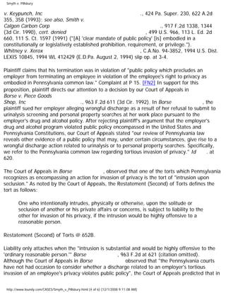 Smyth v. Pillsbury
v. Keypunch, Inc ., 424 Pa. Super. 230, 622 A.2d
355, 358 (1993); see also, Smith v.
Calgon Carbon Corp ., 917 F.2d 1338, 1344
(3d Cir. 1990), cert. denied , 499 U.S. 966, 113 L. Ed. 2d
660, 111 S. Ct. 1597 (1991) ("[A] 'clear mandate of public policy' [is] embodied in a
constitutionally or legislatively established prohibition, requirement, or privilege.").
Whitney v. Xerox , C.A.No. 94-3852, 1994 U.S. Dist.
LEXIS 10845, 1994 WL 412429 (E.D.Pa. August 2, 1994) slip op. at 3-4.
Plaintiff claims that his termination was in violation of "public policy which precludes an
employer from terminating an employee in violation of the employee's right to privacy as
embodied in Pennsylvania common law." Complaint at P 15. [FN2] In support for this
proposition, plaintiff directs our attention to a decision by our Court of Appeals in
Borse v. Piece Goods
Shop, Inc ., 963 F.2d 611 (3d Cir. 1992). In Borse , the
plaintiff sued her employer alleging wrongful discharge as a result of her refusal to submit to
urinalysis screening and personal property searches at her work place pursuant to the
employer's drug and alcohol policy. After rejecting plaintiff's argument that the employer's
drug and alcohol program violated public policy encompassed in the United States and
Pennsylvania Constitutions, our Court of Appeals stated "our review of Pennsylvania law
reveals other evidence of a public policy that may, under certain circumstances, give rise to a
wrongful discharge action related to urinalysis or to personal property searches. Specifically,
we refer to the Pennsylvania common law regarding tortious invasion of privacy." Id . at
620.
The Court of Appeals in Borse , observed that one of the torts which Pennsylvania
recognizes as encompassing an action for invasion of privacy is the tort of "intrusion upon
seclusion." As noted by the Court of Appeals, the Restatement (Second) of Torts defines the
tort as follows:
One who intentionally intrudes, physically or otherwise, upon the solitude or
seclusion of another or his private affairs or concerns, is subject to liability to the
other for invasion of his privacy, if the intrusion would be highly offensive to a
reasonable person.
Restatement (Second) of Torts @ 652B.
Liability only attaches when the "intrusion is substantial and would be highly offensive to the
'ordinary reasonable person.'" Borse , 963 F.2d at 621 (citation omitted).
Although the Court of Appeals in Borse observed that "the Pennsylvania courts
have not had occasion to consider whether a discharge related to an employer's tortious
invasion of an employee's privacy violates public policy", the Court of Appeals predicted that in
http://www.loundy.com/CASES/Smyth_v_Pillsbury.html (4 of 6) [12/1/2008 9:11:08 AM]
 