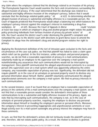 Smyth v. Pillsbury
any claim where the employee claimed that his discharge related to an invasion of his privacy
"the Pennsylvania Supreme Court would examine the facts and circumstances surrounding the
alleged invasion of privacy. If the court determined that the discharge was related to a
substantial and highly offensive invasion of the employee's privacy, believe that it would
conclude that the discharge violated public policy." Id . at 622. In determining whether an
alleged invasion of privacy is substantial and highly offensive to a reasonable person, the
Court of Appeals predicted that Pennsylvania would adopt a balancing test which balances the
employee's privacy interest against the employer's interest in maintaining a drug-free
workplace. Id . at 625. Because the Court of Appeals in Borse could "envision
at least two ways in which an employer's drug and alcohol program might violate the public
policy protecting individuals from tortious invasion of privacy by private actors" id . at
626, the Court vacated the district court's order dismissing the plaintiff's complaint and
remanded the case to the district court with directions to grant Borse leave to amend the
Compliant to allege how the defendant's drug and alcohol program violates her right to
privacy.
Applying the Restatement definition of the tort of intrusion upon seclusion to the facts and
circumstances of the case sub judice, we find that plaintiff has failed to state a claim upon
which relief can be granted. In the first instance, unlike urinalysis and personal property
searches, we do not find a reasonable expectation of privacy in e-mail communications
voluntarily made by an employee to his supervisor over the company e-mail system
notwithstanding any assurances that such communications would not be intercepted by
management. Once plaintiff communicated the alleged unprofessional comments to a second
person (his supervisor) over an e-mail system which was apparently utilized by the entire
company, any reasonable expectation of privacy was lost. Significantly, the defendant did not
require plaintiff, as in the case of an urinalysis or personal property search to disclose any
personal information about himself. Rather, plaintiff voluntarily communicated the alleged
unprofessional comments over the company e-mail system. We find no privacy interests in
such communications.
In the second instance, even if we found that an employee had a reasonable expectation of
privacy in the contents of his e-mail communications over the company e-mail system, we do
not find that a reasonable person would consider the defendant's interception of these
communications to be a substantial and highly offensive invasion of his privacy. Again, we
note that by intercepting such communications, the company is not, as in the case of
urinalysis or personal property searches, requiring the employee to disclose any personal
information about himself or invading the employee's person or personal effects. Moreover,
the company's interest in preventing inappropriate and unprofessional comments or even
illegal activity over its e-mail system outweighs any privacy interest the employee may have in
those comments.
In sum, we find that the defendant's actions did not tortiously invade the plaintiff's privacy
and, therefore, did not violate public policy. As a result, the motion to dismiss is granted.
http://www.loundy.com/CASES/Smyth_v_Pillsbury.html (5 of 6) [12/1/2008 9:11:08 AM]
 