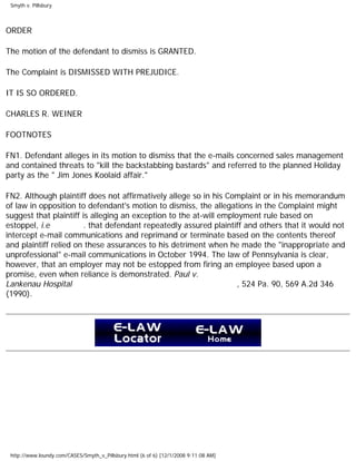 Smyth v. Pillsbury
ORDER
The motion of the defendant to dismiss is GRANTED.
The Complaint is DISMISSED WITH PREJUDICE.
IT IS SO ORDERED.
CHARLES R. WEINER
FOOTNOTES
FN1. Defendant alleges in its motion to dismiss that the e-mails concerned sales management
and contained threats to "kill the backstabbing bastards" and referred to the planned Holiday
party as the " Jim Jones Koolaid affair."
FN2. Although plaintiff does not affirmatively allege so in his Complaint or in his memorandum
of law in opposition to defendant's motion to dismiss, the allegations in the Complaint might
suggest that plaintiff is alleging an exception to the at-will employment rule based on
estoppel, i.e . that defendant repeatedly assured plaintiff and others that it would not
intercept e-mail communications and reprimand or terminate based on the contents thereof
and plaintiff relied on these assurances to his detriment when he made the "inappropriate and
unprofessional" e-mail communications in October 1994. The law of Pennsylvania is clear,
however, that an employer may not be estopped from firing an employee based upon a
promise, even when reliance is demonstrated. Paul v.
Lankenau Hospital , 524 Pa. 90, 569 A.2d 346
(1990).
http://www.loundy.com/CASES/Smyth_v_Pillsbury.html (6 of 6) [12/1/2008 9:11:08 AM]
 