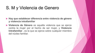 S. M y Violencia de Genero
 Hay que establecer diferencia entre violencia de género
y violencia intrafamiliar
 Violencia de Género es aquella violencia que se ejerce
contra la mujer por el hecho de ser mujer, y Violencia
Intrafamiliar , es la que se ejerce sobre cualquier miembro
del núcleo familiar.
 