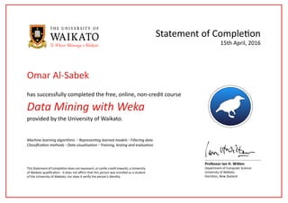 Data Mining with Weka
has successfully completed the free, online, non-credit course
Statement of Completion
This Statement of Completion does not represent, or confer credit towards, a University
of Waikato qualification. It does not affirm that this person was enrolled as a student
of the University of Waikato, nor does it verify the person’s identity.
Professor Ian H. Witten
Department of Computer Science
University of Waikato
Hamilton, New Zealand
15th April, 2016
provided by the University of Waikato.
Machine learning algorithms ◦ Representing learned models ◦ Filtering data
Classification methods ◦ Data visualisation ◦ Training, testing and evaluation
Omar Al-Sabek
 