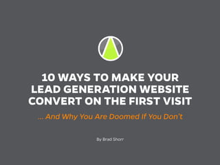 10 WAYS TO MAKE YOUR
LEAD GENERATION WEBSITE
CONVERT ON THE FIRST VISIT
… And Why You Are Doomed If You Don’t
By Brad Shorr
 