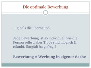 Die optimale Bewerbung
… gibt`s die überhaupt?
Jede Bewerbung ist so individuell wie die
Person selbst, aber Tipps sind möglich &
erlaubt. Sorgfalt ist gefragt!
Bewerbung = Werbung in eigener Sache
 