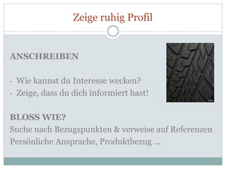 Zeige ruhig Profil
ANSCHREIBEN
- Wie kannst du Interesse wecken?
- Zeige, dass du dich informiert hast!
BLOSS WIE?
Suche nach Bezugspunkten & verweise auf Referenzen
Persönliche Ansprache, Produktbezug …
 