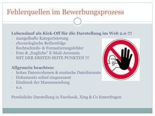 Fehlerquellen im Bewerbungsprozess
Lebenslauf als Kick-Off für die Darstellung im Web 2.0 !!!
• mangelhafte Kategorisierung
• chronologische Reihenfolge
• Rechtschreib- & Formatierungsfehler
• Foto & „fragliche“ E-Mail-Accounts
MIT DER ERSTEN SEITE PUNKTEN !!!
Allgemein beachten:
• hohes Datenvolumen & exotische Dateiformate
• Dokumente schief eingescannt
• Eindruck der Massensendung
• u.a.
Persönliche Darstellung in Facebook, Xing & Co hinterfragen
 