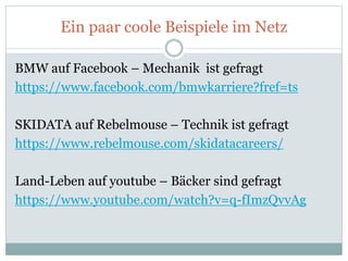 Ein paar coole Beispiele im Netz
BMW auf Facebook – Mechanik ist gefragt
https://www.facebook.com/bmwkarriere?fref=ts
SKIDATA auf Rebelmouse – Technik ist gefragt
https://www.rebelmouse.com/skidatacareers/
Land-Leben auf youtube – Bäcker sind gefragt
https://www.youtube.com/watch?v=q-fImzQvvAg
 