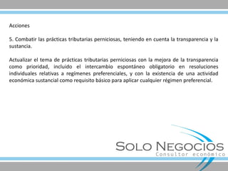 Acciones 5. Combatir las prácticas tributarias perniciosas, teniendo en cuenta la transparencia y la sustancia. Actualizar el tema de prácticas tributarias perniciosas con la mejora de la transparencia como prioridad, incluido el intercambio espontáneo obligatorio en resoluciones individuales relativas a regímenes preferenciales, y con la existencia de una actividad económica sustancial como requisito básico para aplicar cualquier régimen preferencial.  
